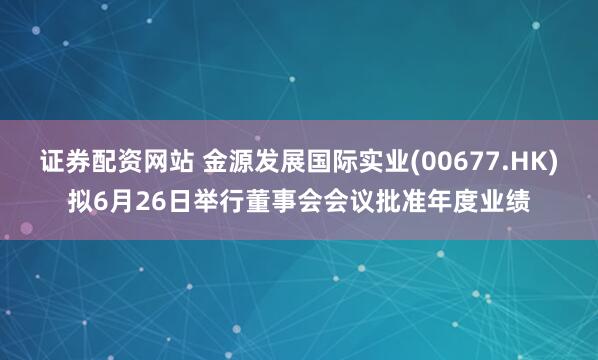 证券配资网站 金源发展国际实业(00677.HK)拟6月26日举行董事会会议批准年度业绩