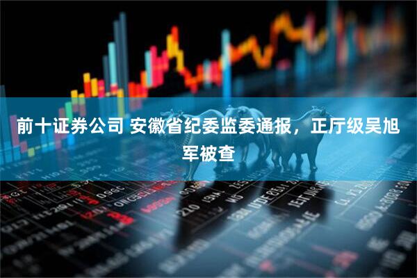 前十证券公司 安徽省纪委监委通报，正厅级吴旭军被查