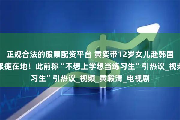 正规合法的股票配资平台 黄奕带12岁女儿赴韩国学习唱跳，女儿累瘫在地！此前称“不想上学想当练习生”引热议_视频_黄毅清_电视剧