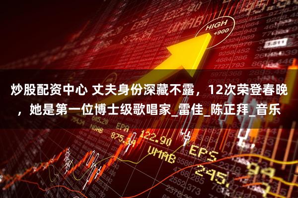 炒股配资中心 丈夫身份深藏不露，12次荣登春晚，她是第一位博士级歌唱家_雷佳_陈正拜_音乐