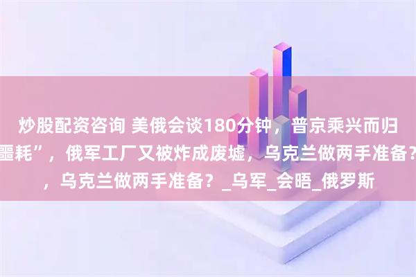 炒股配资咨询 美俄会谈180分钟，普京乘兴而归，落地就收到一个”噩耗”，俄军工厂又被炸成废墟，乌克兰做两手准备？_乌军_会晤_俄罗斯