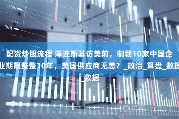 配资炒股流程 泽连斯基访美前，制裁10家中国企业期限整整10年，美国供应商无恙？_政治_算盘_数据