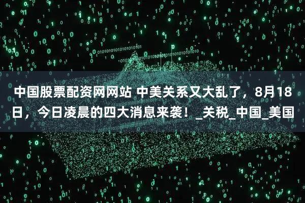 中国股票配资网网站 中美关系又大乱了，8月18日，今日凌晨的四大消息来袭！_关税_中国_美国