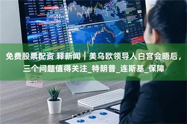 免费股票配资 释新闻｜美乌欧领导人白宫会晤后，三个问题值得关注_特朗普_连斯基_保障