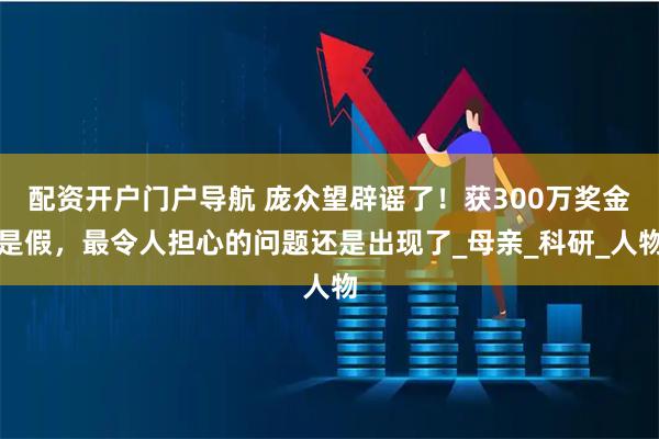配资开户门户导航 庞众望辟谣了！获300万奖金是假，最令人担心的问题还是出现了_母亲_科研_人物