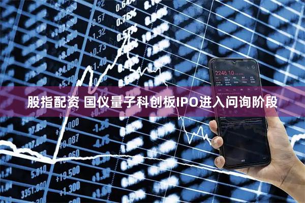 股指配资 国仪量子科创板IPO进入问询阶段