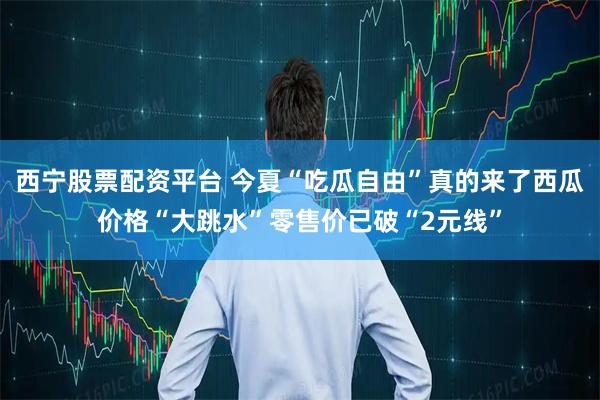 西宁股票配资平台 今夏“吃瓜自由”真的来了西瓜价格“大跳水”零售价已破“2元线”