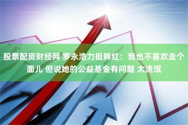 股票配资财经网 罗永浩力挺韩红：我也不喜欢走个面儿 但说她的公益基金有问题 太流氓