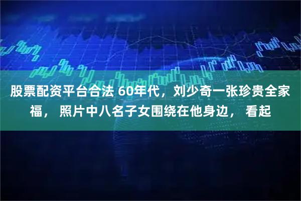 股票配资平台合法 60年代，刘少奇一张珍贵全家福， 照片中八名子女围绕在他身边， 看起